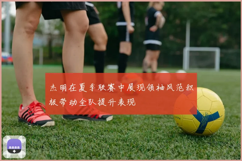 杰明在夏季联赛中展现领袖风范积极带动全队提升表现