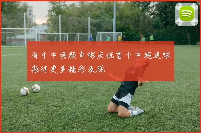 海牛中场颜卓彬庆祝首个中超进球期待更多精彩表现