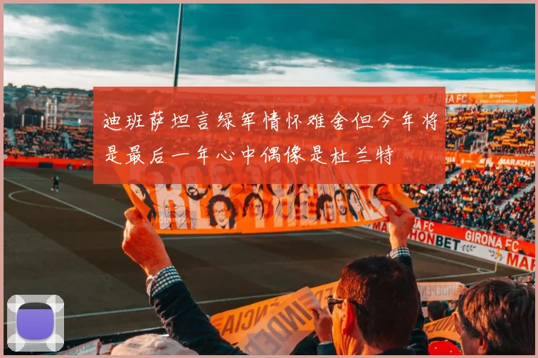 迪班萨坦言绿军情怀难舍但今年将是最后一年心中偶像是杜兰特