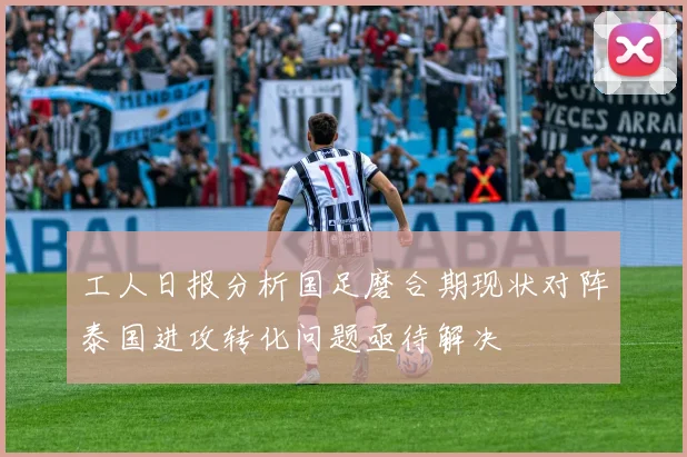 工人日报分析国足磨合期现状对阵泰国进攻转化问题亟待解决