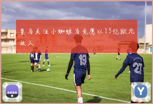 皇马关注小蜘蛛马竞愿以15亿欧元放人