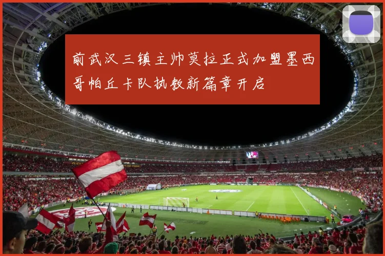 前武汉三镇主帅莫拉正式加盟墨西哥帕丘卡队执教新篇章开启
