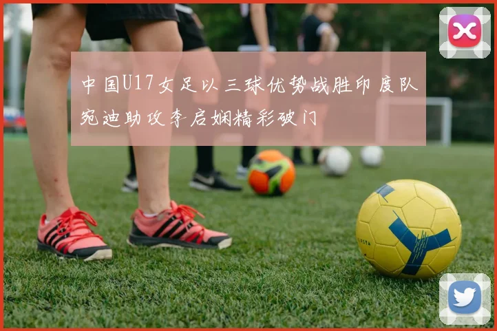 中国U17女足以三球优势战胜印度队宛迪助攻李启娴精彩破门