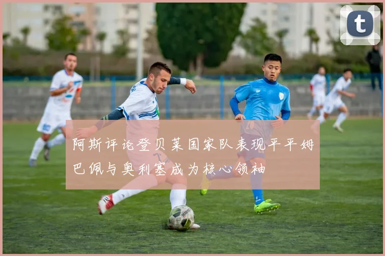 阿斯评论登贝莱国家队表现平平姆巴佩与奥利塞成为核心领袖