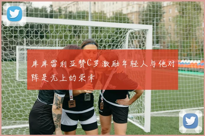 库库雷利亚赞C罗激励年轻人与他对阵是无上的荣幸