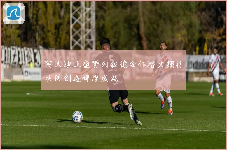 阿夫迪亚盛赞利拉德合作潜力期待共同创造辉煌成就