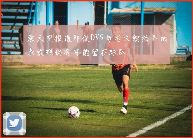 意天空报道即使DV9与尤文续约乔纳森戴维仍有可能留在球队
