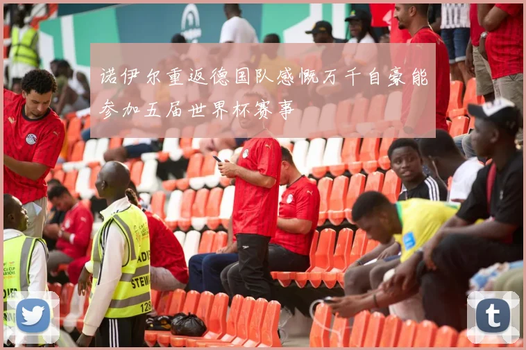 诺伊尔重返德国队感慨万千自豪能参加五届世界杯赛事