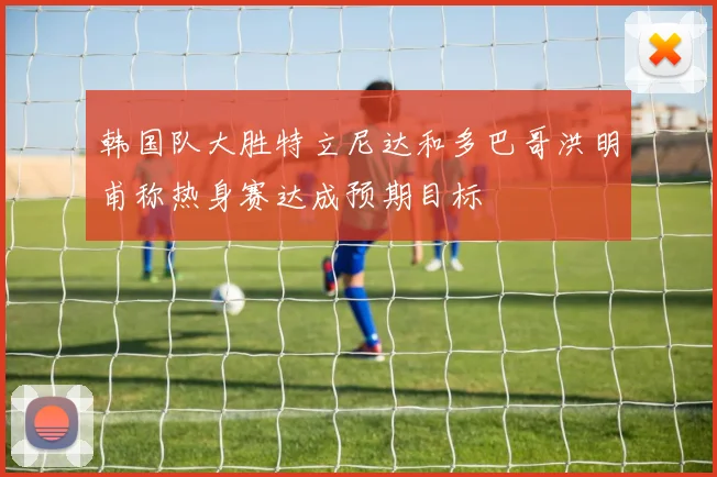 韩国队大胜特立尼达和多巴哥洪明甫称热身赛达成预期目标