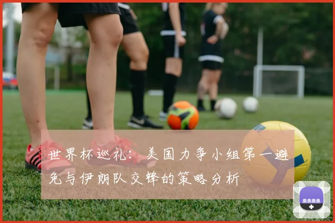 世界杯巡礼：美国力争小组第一避免与伊朗队交锋的策略分析