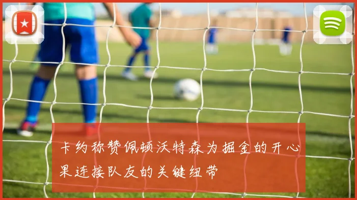 卡约称赞佩顿沃特森为掘金的开心果连接队友的关键纽带