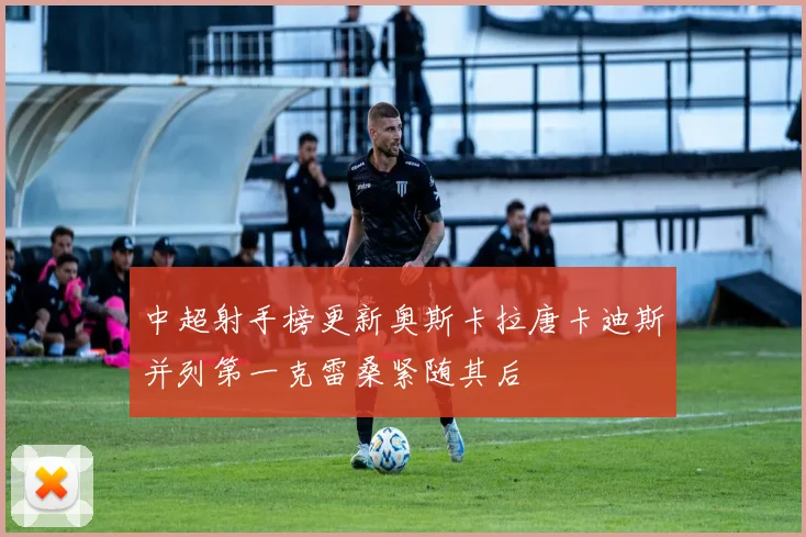 中超射手榜更新奥斯卡拉唐卡迪斯并列第一克雷桑紧随其后