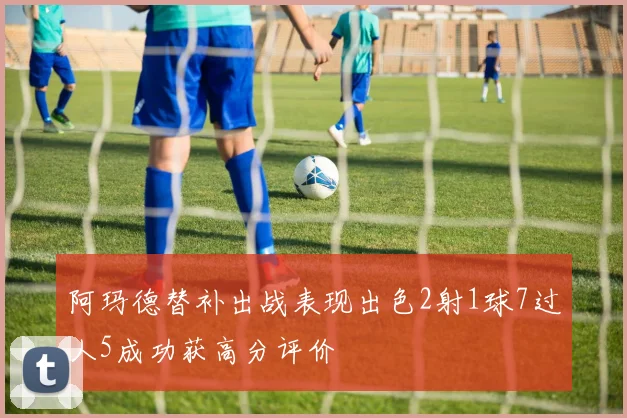 阿玛德替补出战表现出色2射1球7过人5成功获高分评价