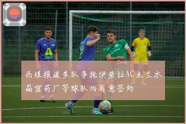 西媒报道多队争抢伊劳拉AC米兰水晶宫药厂等球队均有意签约