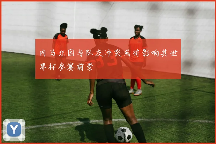 内马尔因与队友冲突或将影响其世界杯参赛前景