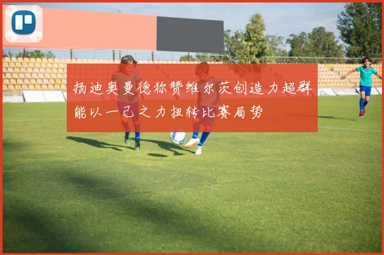 扬迪奥曼德称赞维尔茨创造力超群能以一己之力扭转比赛局势