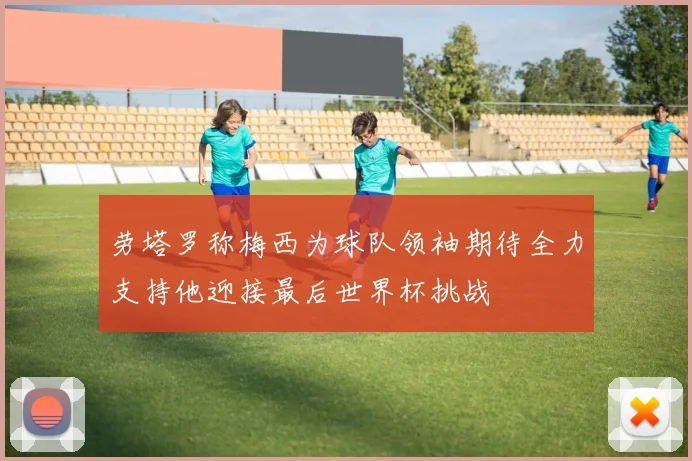 劳塔罗称梅西为球队领袖期待全力支持他迎接最后世界杯挑战